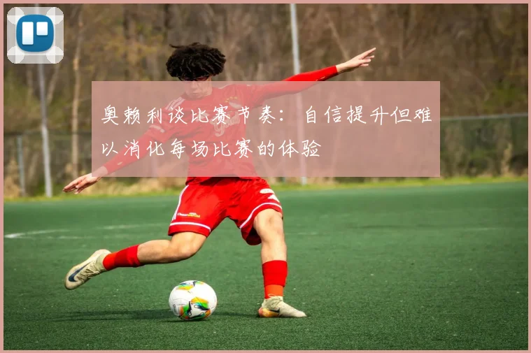 奥赖利谈比赛节奏：自信提升但难以消化每场比赛的体验