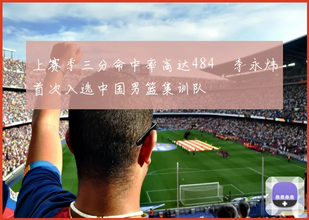 上赛季三分命中率高达484偰李永炜首次入选中国男篮集训队