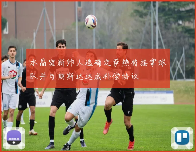水晶宫新帅人选确定萨热将接掌球队并与朗斯达达成补偿协议