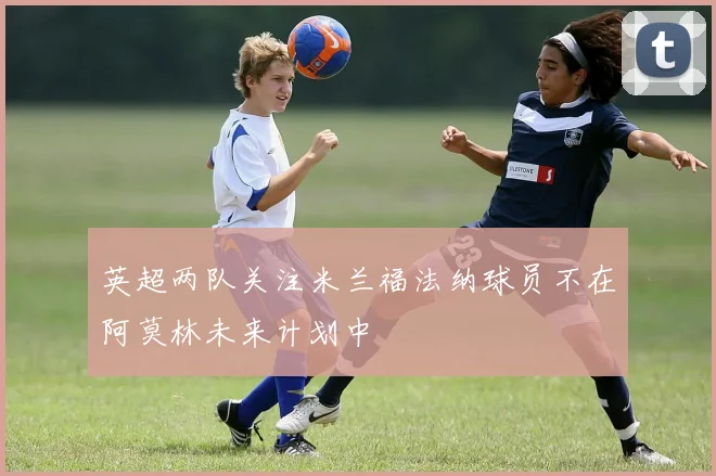 英超两队关注米兰福法纳球员不在阿莫林未来计划中