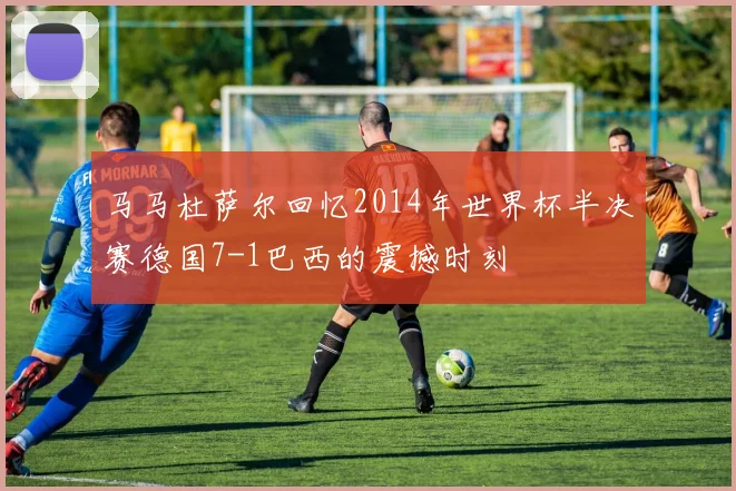 马马杜萨尔回忆2014年世界杯半决赛德国7-1巴西的震撼时刻