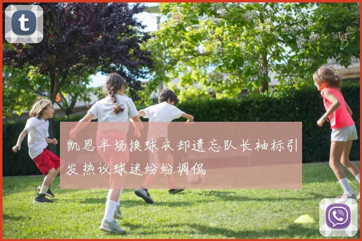 凯恩半场换球衣却遗忘队长袖标引发热议球迷纷纷调侃