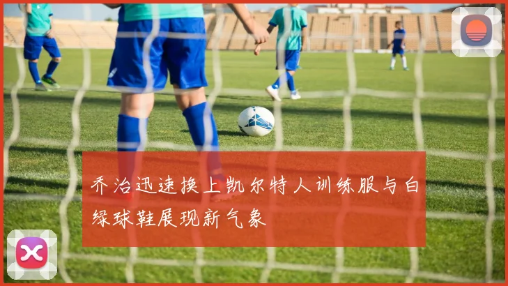 乔治迅速换上凯尔特人训练服与白绿球鞋展现新气象