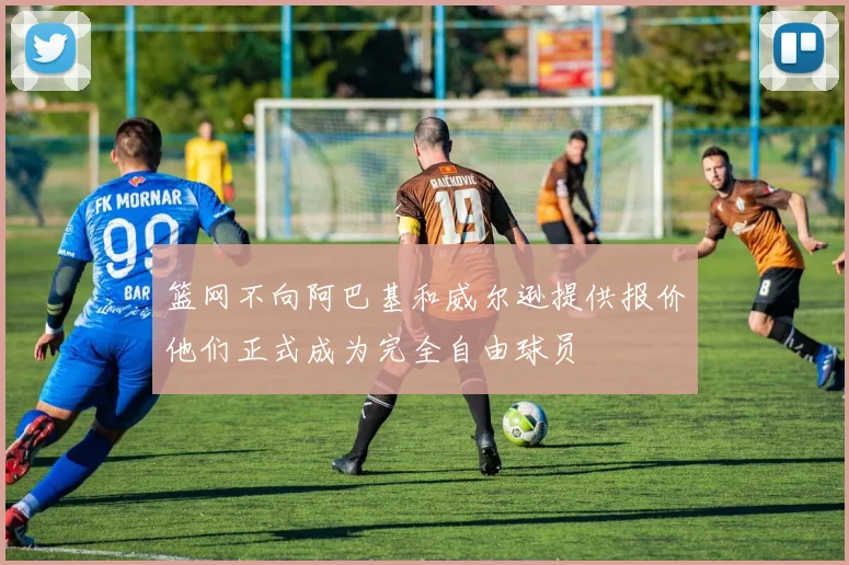 篮网不向阿巴基和威尔逊提供报价他们正式成为完全自由球员