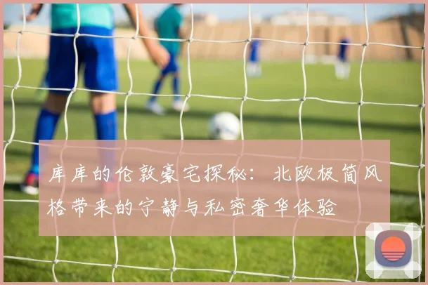 库库的伦敦豪宅探秘：北欧极简风格带来的宁静与私密奢华体验