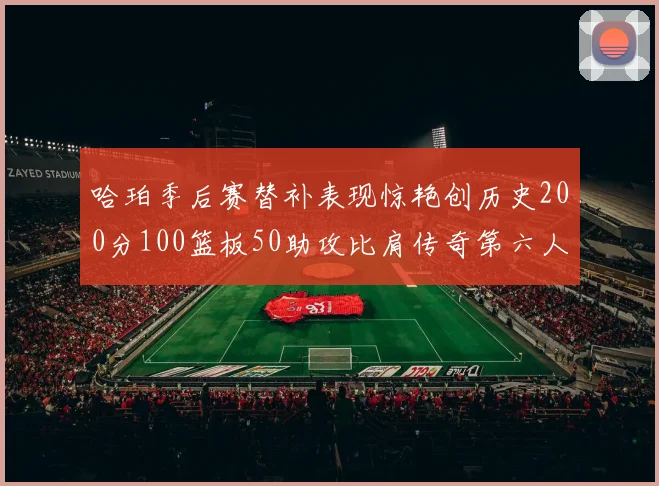 哈珀季后赛替补表现惊艳创历史200分100篮板50助攻比肩传奇第六人