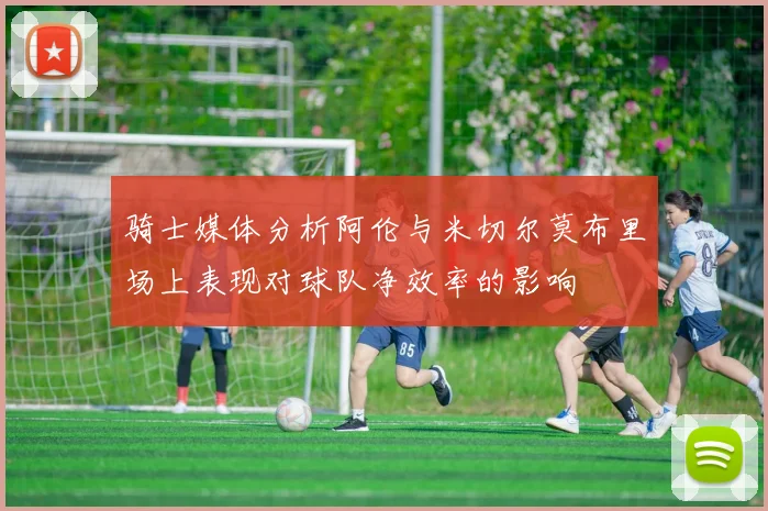 骑士媒体分析阿伦与米切尔莫布里场上表现对球队净效率的影响