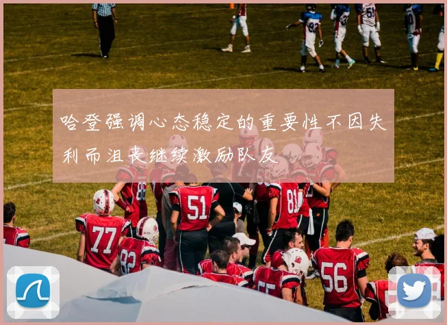 哈登强调心态稳定的重要性不因失利而沮丧继续激励队友