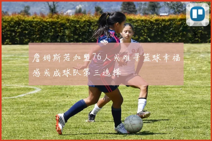 詹姆斯若加盟76人或难寻篮球幸福感或成球队第三选择
